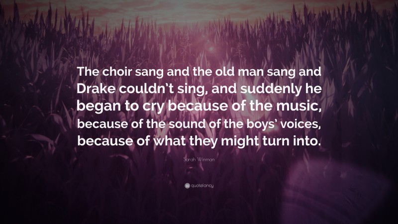 Sarah Winman Quote: “The choir sang and the old man sang and Drake couldn’t sing, and suddenly he began to cry because of the music, because of the sound of the boys’ voices, because of what they might turn into.”
