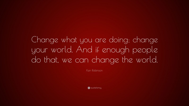Ken Robinson Quote: “Change what you are doing; change your world. And if enough people do that, we can change the world.”