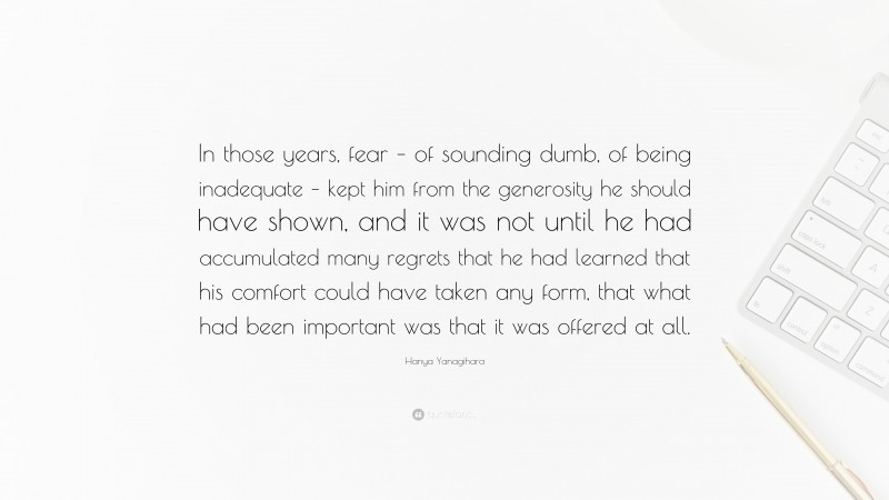 Hanya Yanagihara Quote: “In those years, fear – of sounding dumb, of being inadequate – kept him from the generosity he should have shown, and it was not until he had accumulated many regrets that he had learned that his comfort could have taken any form, that what had been important was that it was offered at all.”