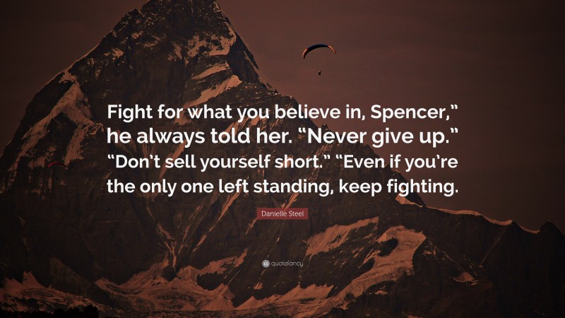 Danielle Steel Quote: “Fight for what you believe in, Spencer,” he always told her. “Never give up.” “Don’t sell yourself short.” “Even if you’re the only one left standing, keep fighting.”