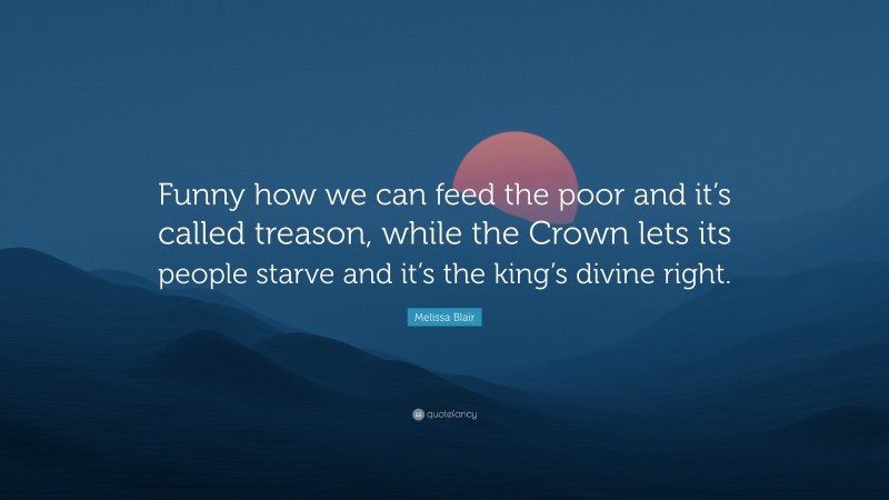 Melissa Blair Quote: “Funny how we can feed the poor and it’s called treason, while the Crown lets its people starve and it’s the king’s divine right.”
