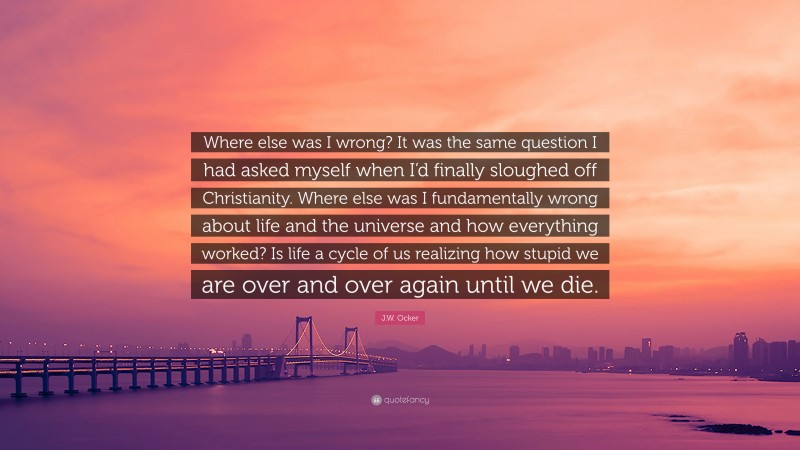 J.W. Ocker Quote: “Where else was I wrong? It was the same question I had asked myself when I’d finally sloughed off Christianity. Where else was I fundamentally wrong about life and the universe and how everything worked? Is life a cycle of us realizing how stupid we are over and over again until we die.”