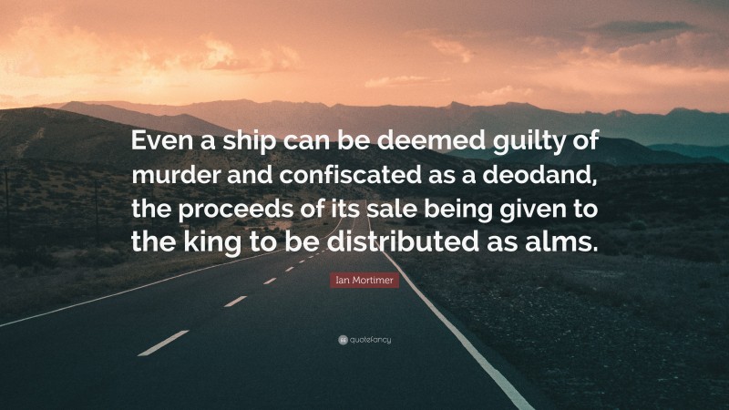 Ian Mortimer Quote: “Even a ship can be deemed guilty of murder and confiscated as a deodand, the proceeds of its sale being given to the king to be distributed as alms.”
