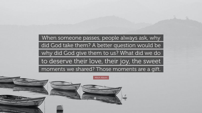 Mitch Albom Quote: “When someone passes, people always ask, why did God take them? A better question would be why did God give them to us? What did we do to deserve their love, their joy, the sweet moments we shared? Those moments are a gift.”