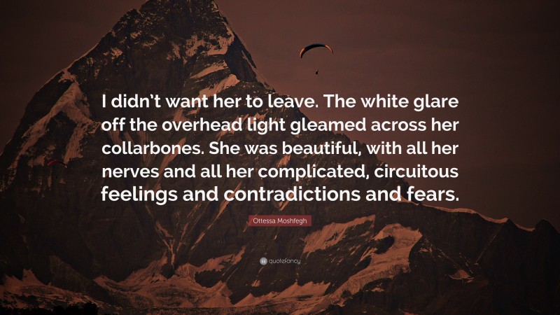 Ottessa Moshfegh Quote: “I didn’t want her to leave. The white glare off the overhead light gleamed across her collarbones. She was beautiful, with all her nerves and all her complicated, circuitous feelings and contradictions and fears.”