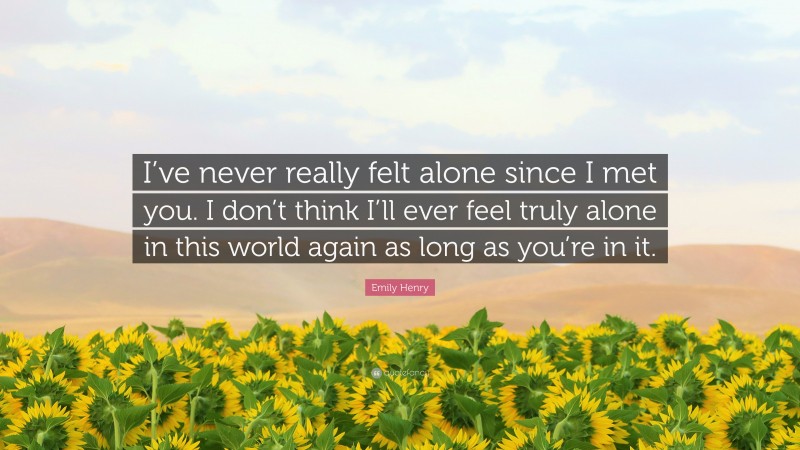 Emily Henry Quote: “I’ve never really felt alone since I met you. I don’t think I’ll ever feel truly alone in this world again as long as you’re in it.”