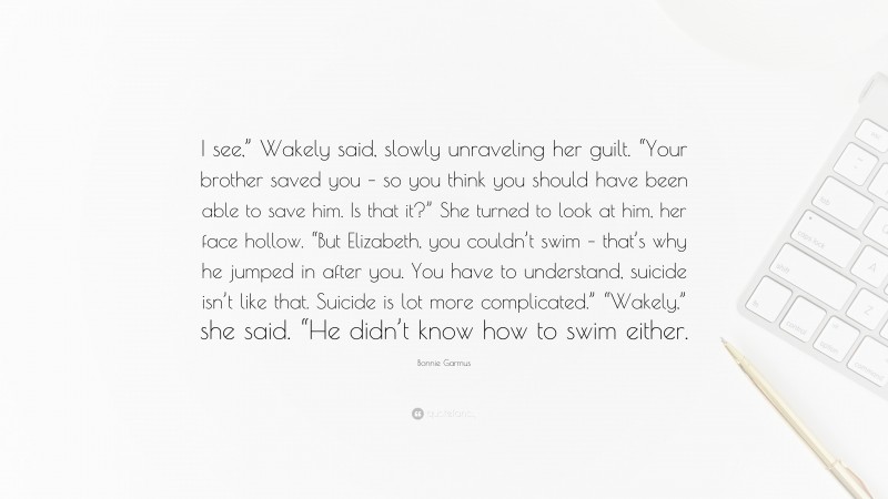 Bonnie Garmus Quote: “I see,” Wakely said, slowly unraveling her guilt. “Your brother saved you – so you think you should have been able to save him. Is that it?” She turned to look at him, her face hollow. “But Elizabeth, you couldn’t swim – that’s why he jumped in after you. You have to understand, suicide isn’t like that. Suicide is lot more complicated.” “Wakely,” she said. “He didn’t know how to swim either.”