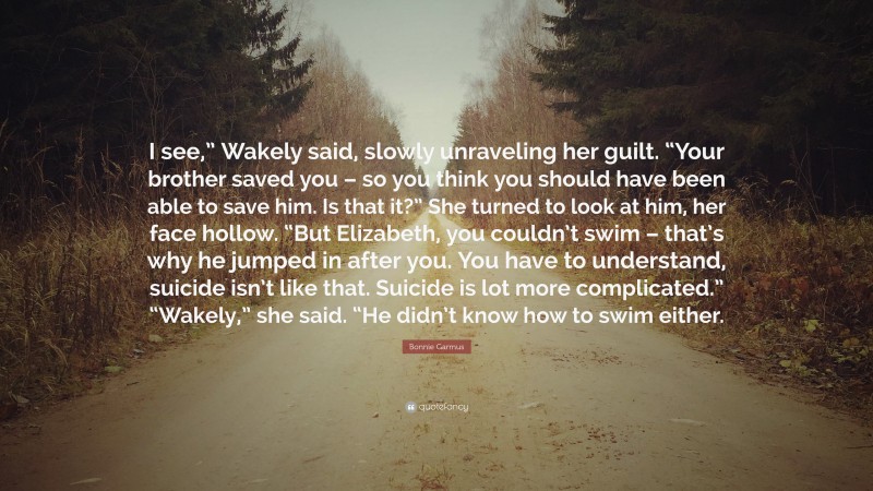 Bonnie Garmus Quote: “I see,” Wakely said, slowly unraveling her guilt. “Your brother saved you – so you think you should have been able to save him. Is that it?” She turned to look at him, her face hollow. “But Elizabeth, you couldn’t swim – that’s why he jumped in after you. You have to understand, suicide isn’t like that. Suicide is lot more complicated.” “Wakely,” she said. “He didn’t know how to swim either.”