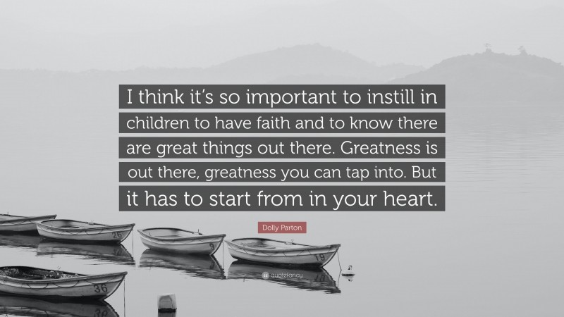 Dolly Parton Quote: “I think it’s so important to instill in children to have faith and to know there are great things out there. Greatness is out there, greatness you can tap into. But it has to start from in your heart.”