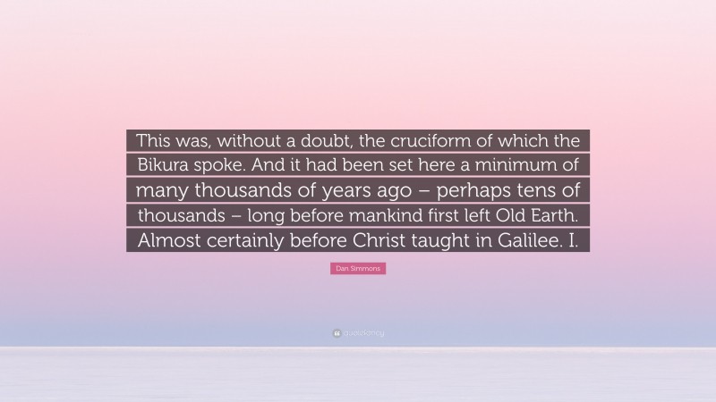 Dan Simmons Quote: “This was, without a doubt, the cruciform of which the Bikura spoke. And it had been set here a minimum of many thousands of years ago – perhaps tens of thousands – long before mankind first left Old Earth. Almost certainly before Christ taught in Galilee. I.”