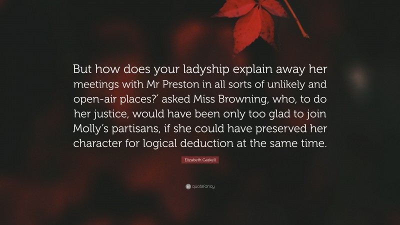 Elizabeth Gaskell Quote: “But how does your ladyship explain away her meetings with Mr Preston in all sorts of unlikely and open-air places?′ asked Miss Browning, who, to do her justice, would have been only too glad to join Molly’s partisans, if she could have preserved her character for logical deduction at the same time.”