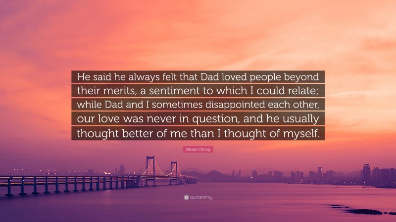 Nicole Chung Quote: “He said he always felt that Dad loved people beyond their merits, a sentiment to which I could relate; while Dad and I sometimes disappointed each other, our love was never in question, and he usually thought better of me than I thought of myself.”