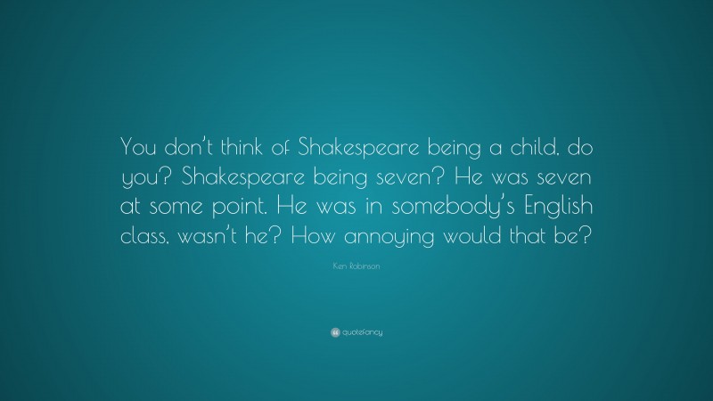 Ken Robinson Quote: “You don’t think of Shakespeare being a child, do you? Shakespeare being seven? He was seven at some point. He was in somebody’s English class, wasn’t he? How annoying would that be?”