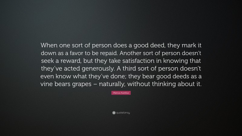 Marcus Aurelius Quote: “When one sort of person does a good deed, they mark it down as a favor to be repaid. Another sort of person doesn’t seek a reward, but they take satisfaction in knowing that they’ve acted generously. A third sort of person doesn’t even know what they’ve done; they bear good deeds as a vine bears grapes – naturally, without thinking about it.”