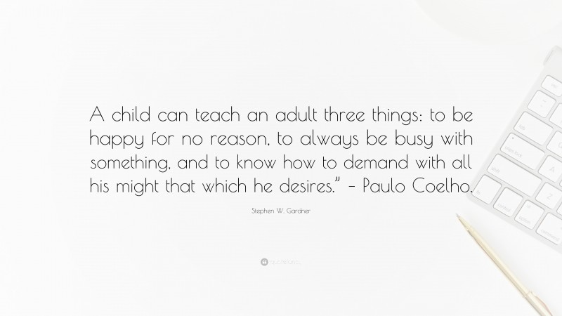 Stephen W. Gardner Quote: “A child can teach an adult three things: to be happy for no reason, to always be busy with something, and to know how to demand with all his might that which he desires.” – Paulo Coelho.”