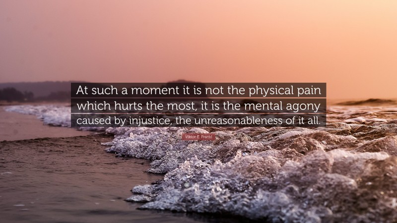 Viktor E. Frankl Quote: “At such a moment it is not the physical pain which hurts the most, it is the mental agony caused by injustice, the unreasonableness of it all.”