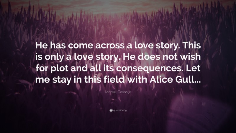 Michael Ondaatje Quote: “He has come across a love story. This is only a love story. He does not wish for plot and all its consequences. Let me stay in this field with Alice Gull...”