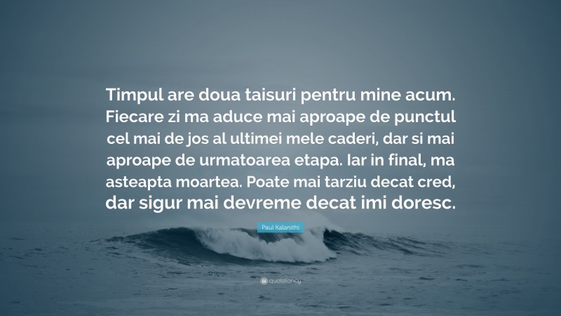 Paul Kalanithi Quote: “Timpul are doua taisuri pentru mine acum. Fiecare zi ma aduce mai aproape de punctul cel mai de jos al ultimei mele caderi, dar si mai aproape de urmatoarea etapa. Iar in final, ma asteapta moartea. Poate mai tarziu decat cred, dar sigur mai devreme decat imi doresc.”