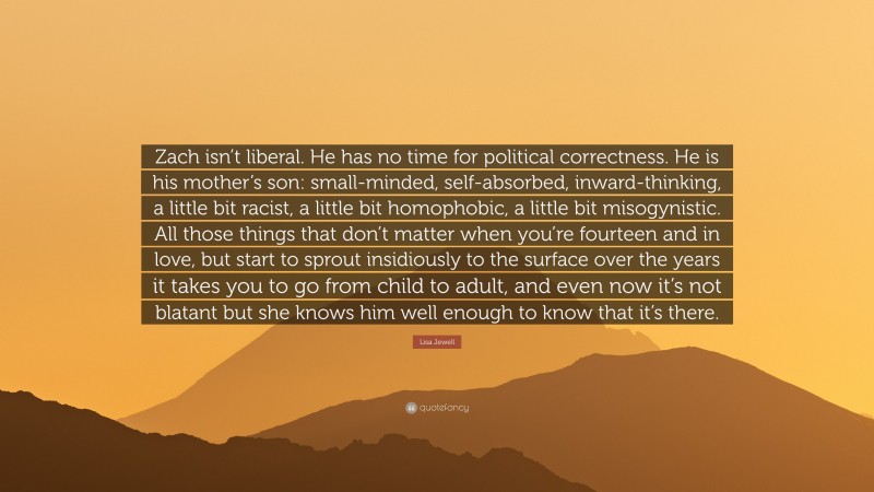 Lisa Jewell Quote: “Zach isn’t liberal. He has no time for political correctness. He is his mother’s son: small-minded, self-absorbed, inward-thinking, a little bit racist, a little bit homophobic, a little bit misogynistic. All those things that don’t matter when you’re fourteen and in love, but start to sprout insidiously to the surface over the years it takes you to go from child to adult, and even now it’s not blatant but she knows him well enough to know that it’s there.”