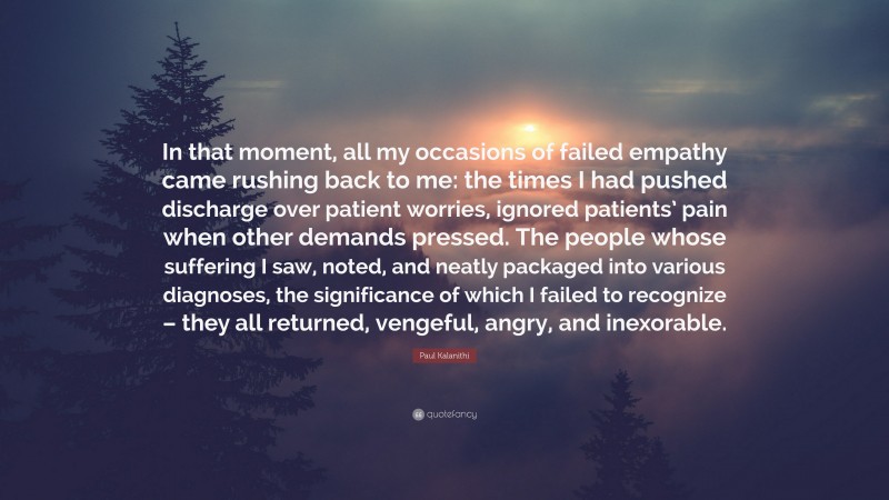 Paul Kalanithi Quote: “In that moment, all my occasions of failed empathy came rushing back to me: the times I had pushed discharge over patient worries, ignored patients’ pain when other demands pressed. The people whose suffering I saw, noted, and neatly packaged into various diagnoses, the significance of which I failed to recognize – they all returned, vengeful, angry, and inexorable.”