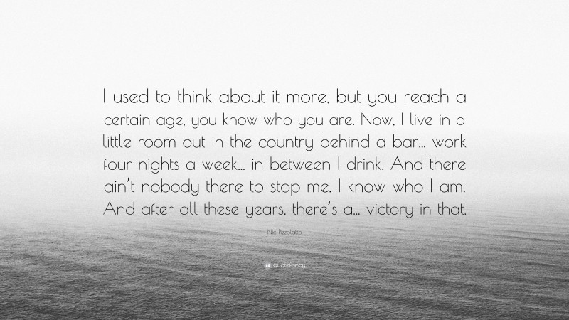 Nic Pizzolatto Quote: “I used to think about it more, but you reach a certain age, you know who you are. Now, I live in a little room out in the country behind a bar... work four nights a week... in between I drink. And there ain’t nobody there to stop me. I know who I am. And after all these years, there’s a... victory in that.”