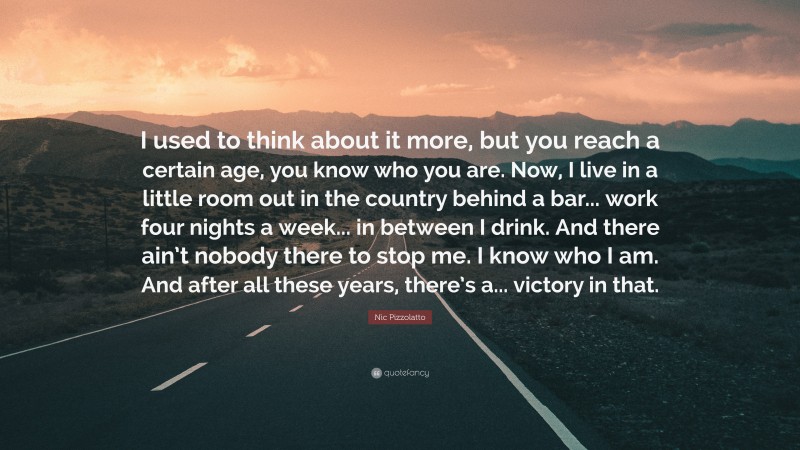 Nic Pizzolatto Quote: “I used to think about it more, but you reach a certain age, you know who you are. Now, I live in a little room out in the country behind a bar... work four nights a week... in between I drink. And there ain’t nobody there to stop me. I know who I am. And after all these years, there’s a... victory in that.”