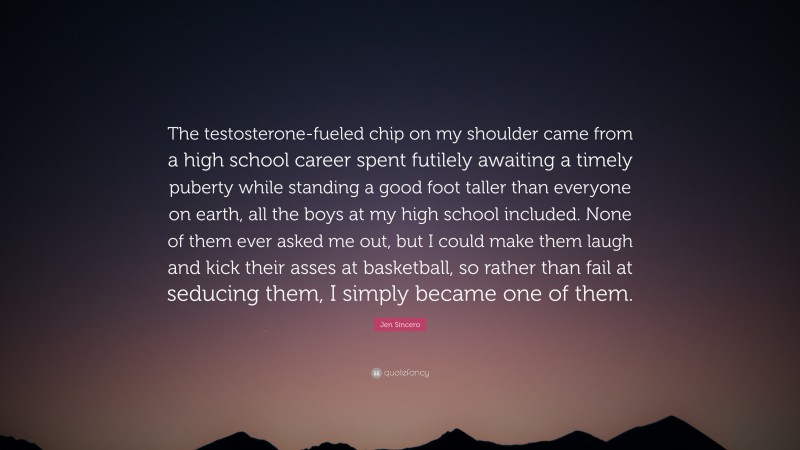 Jen Sincero Quote: “The testosterone-fueled chip on my shoulder came from a high school career spent futilely awaiting a timely puberty while standing a good foot taller than everyone on earth, all the boys at my high school included. None of them ever asked me out, but I could make them laugh and kick their asses at basketball, so rather than fail at seducing them, I simply became one of them.”