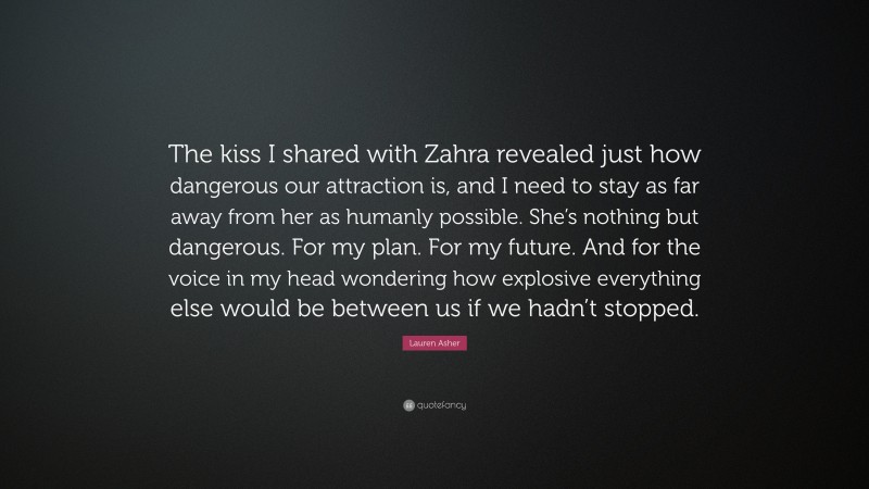 Lauren Asher Quote: “The kiss I shared with Zahra revealed just how dangerous our attraction is, and I need to stay as far away from her as humanly possible. She’s nothing but dangerous. For my plan. For my future. And for the voice in my head wondering how explosive everything else would be between us if we hadn’t stopped.”