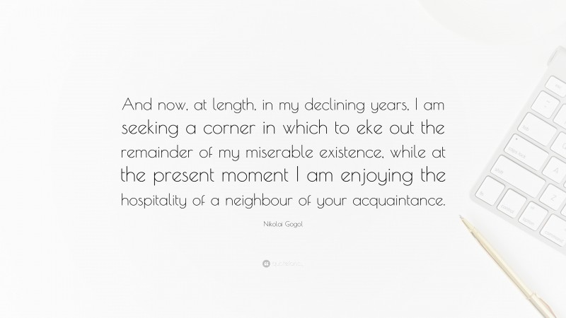 Nikolai Gogol Quote: “And now, at length, in my declining years, I am seeking a corner in which to eke out the remainder of my miserable existence, while at the present moment I am enjoying the hospitality of a neighbour of your acquaintance.”