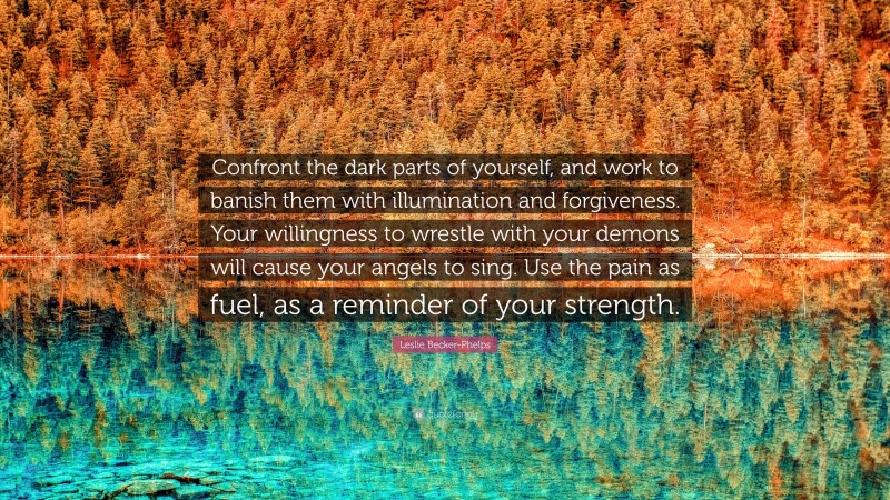 Leslie Becker-Phelps Quote: “Confront the dark parts of yourself, and work to banish them with illumination and forgiveness. Your willingness to wrestle with your demons will cause your angels to sing. Use the pain as fuel, as a reminder of your strength.”
