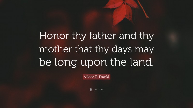 Viktor E. Frankl Quote: “Honor thy father and thy mother that thy days may be long upon the land.”