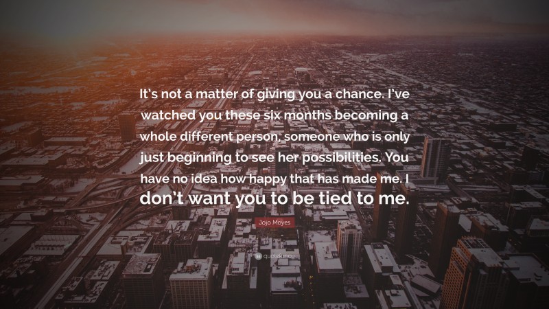 Jojo Moyes Quote: “It’s not a matter of giving you a chance. I’ve watched you these six months becoming a whole different person, someone who is only just beginning to see her possibilities. You have no idea how happy that has made me. I don’t want you to be tied to me.”