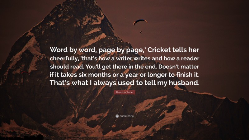 Alexandra Potter Quote: “Word by word, page by page,’ Cricket tells her cheerfully, ’that’s how a writer writes and how a reader should read. You’ll get there in the end. Doesn’t matter if it takes six months or a year or longer to finish it. That’s what I always used to tell my husband.”