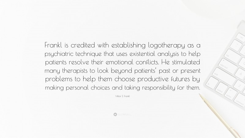 Viktor E. Frankl Quote: “Frankl is credited with establishing logotherapy as a psychiatric technique that uses existential analysis to help patients resolve their emotional conflicts. He stimulated many therapists to look beyond patients’ past or present problems to help them choose productive futures by making personal choices and taking responsibility for them.”