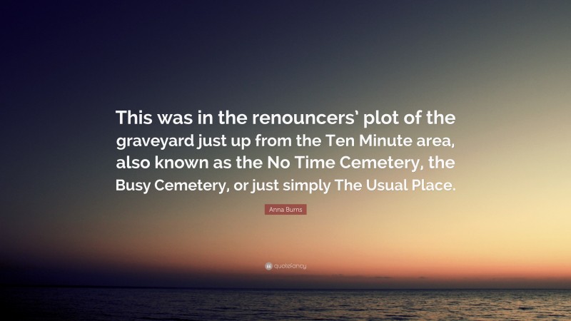 Anna Burns Quote: “This was in the renouncers’ plot of the graveyard just up from the Ten Minute area, also known as the No Time Cemetery, the Busy Cemetery, or just simply The Usual Place.”