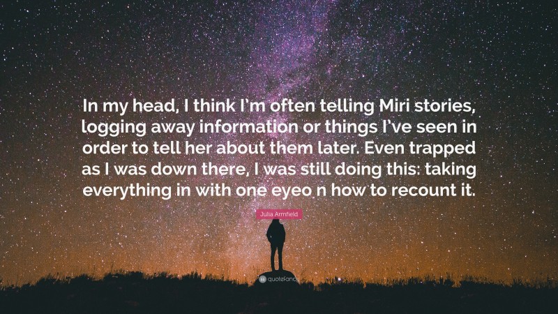 Julia Armfield Quote: “In my head, I think I’m often telling Miri stories, logging away information or things I’ve seen in order to tell her about them later. Even trapped as I was down there, I was still doing this: taking everything in with one eyeo n how to recount it.”