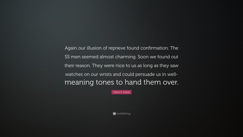 Viktor E. Frankl Quote: “Again our illusion of reprieve found confirmation. The SS men seemed almost charming. Soon we found out their reason. They were nice to us as long as they saw watches on our wrists and could persuade us in well-meaning tones to hand them over.”