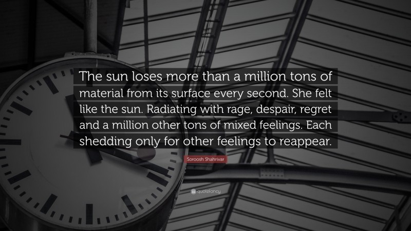 Soroosh Shahrivar Quote: “The sun loses more than a million tons of material from its surface every second. She felt like the sun. Radiating with rage, despair, regret and a million other tons of mixed feelings. Each shedding only for other feelings to reappear.”