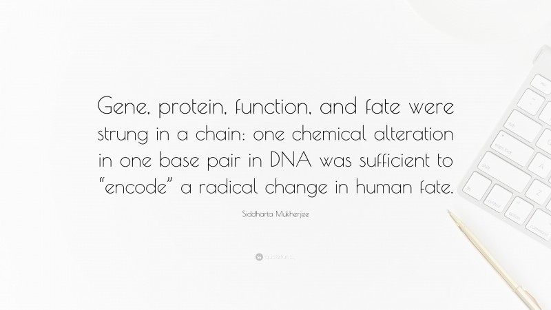 Siddharta Mukherjee Quote: “Gene, protein, function, and fate were strung in a chain: one chemical alteration in one base pair in DNA was sufficient to “encode” a radical change in human fate.”