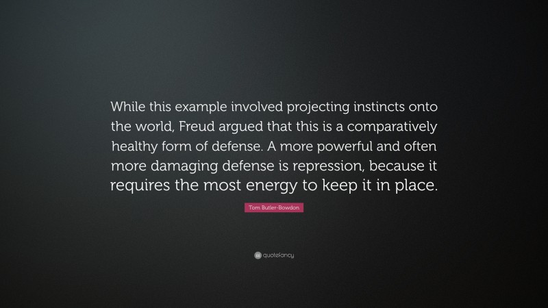 Tom Butler-Bowdon Quote: “While this example involved projecting instincts onto the world, Freud argued that this is a comparatively healthy form of defense. A more powerful and often more damaging defense is repression, because it requires the most energy to keep it in place.”