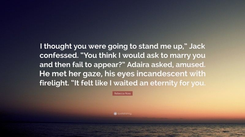 Rebecca Ross Quote: “I thought you were going to stand me up,” Jack confessed. “You think I would ask to marry you and then fail to appear?” Adaira asked, amused. He met her gaze, his eyes incandescent with firelight. “It felt like I waited an eternity for you.”