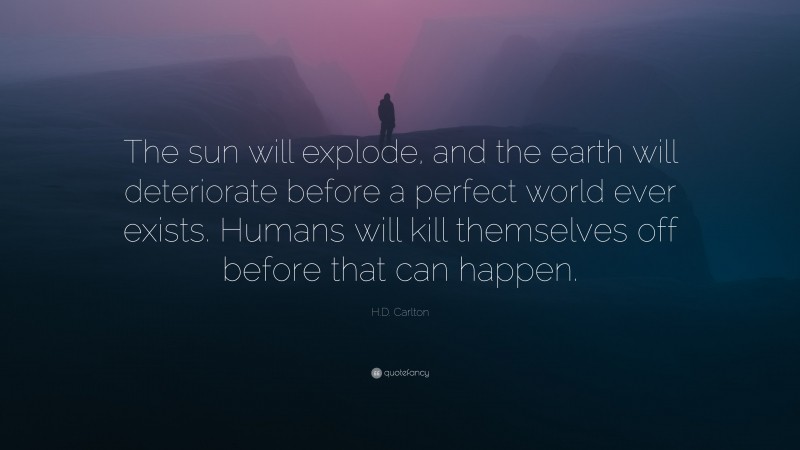 H.D. Carlton Quote: “The sun will explode, and the earth will deteriorate before a perfect world ever exists. Humans will kill themselves off before that can happen.”