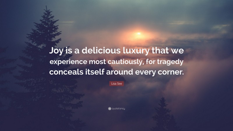 Lisa See Quote: “Joy is a delicious luxury that we experience most cautiously, for tragedy conceals itself around every corner.”