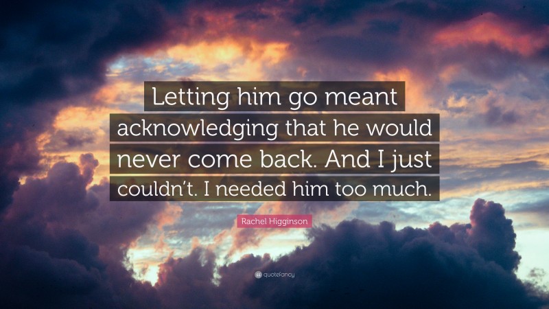 Rachel Higginson Quote: “Letting him go meant acknowledging that he would never come back. And I just couldn’t. I needed him too much.”