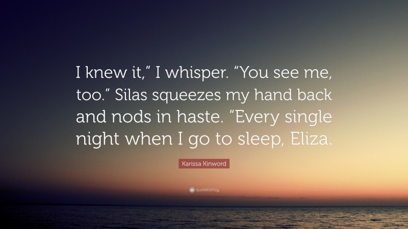 Karissa Kinword Quote: “I knew it,” I whisper. “You see me, too.” Silas squeezes my hand back and nods in haste. “Every single night when I go to sleep, Eliza.”