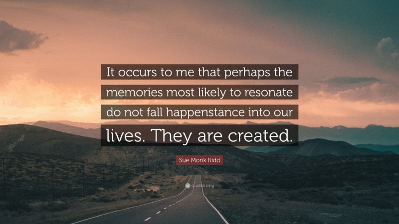 Sue Monk Kidd Quote: “It occurs to me that perhaps the memories most likely to resonate do not fall happenstance into our lives. They are created.”