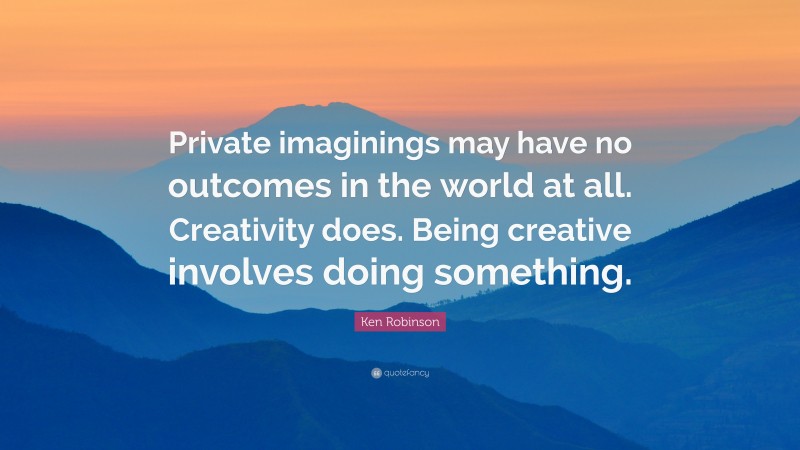 Ken Robinson Quote: “Private imaginings may have no outcomes in the world at all. Creativity does. Being creative involves doing something.”