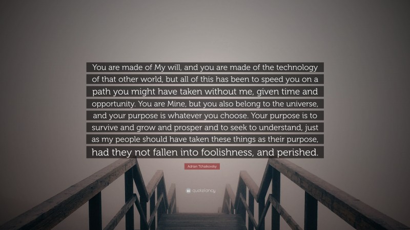 Adrian Tchaikovsky Quote: “You are made of My will, and you are made of the technology of that other world, but all of this has been to speed you on a path you might have taken without me, given time and opportunity. You are Mine, but you also belong to the universe, and your purpose is whatever you choose. Your purpose is to survive and grow and prosper and to seek to understand, just as my people should have taken these things as their purpose, had they not fallen into foolishness, and perished.”