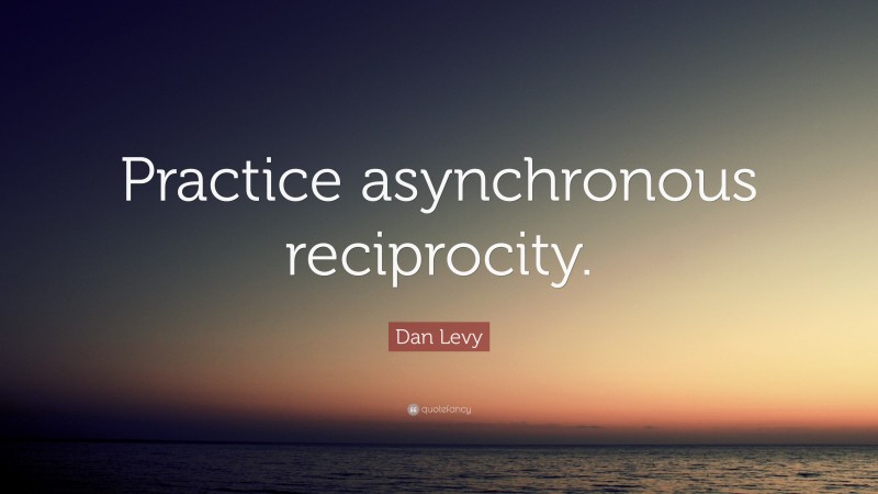 Dan Levy Quote: “Practice asynchronous reciprocity.”