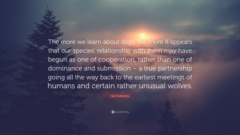 Kay Frydenborg Quote: “The more we learn about dogs, the more it appears that our species’ relationship with them may have begun as one of cooperation, rather than one of dominance and submission – a true partnership going all the way back to the earliest meetings of humans and certain rather unusual wolves.”